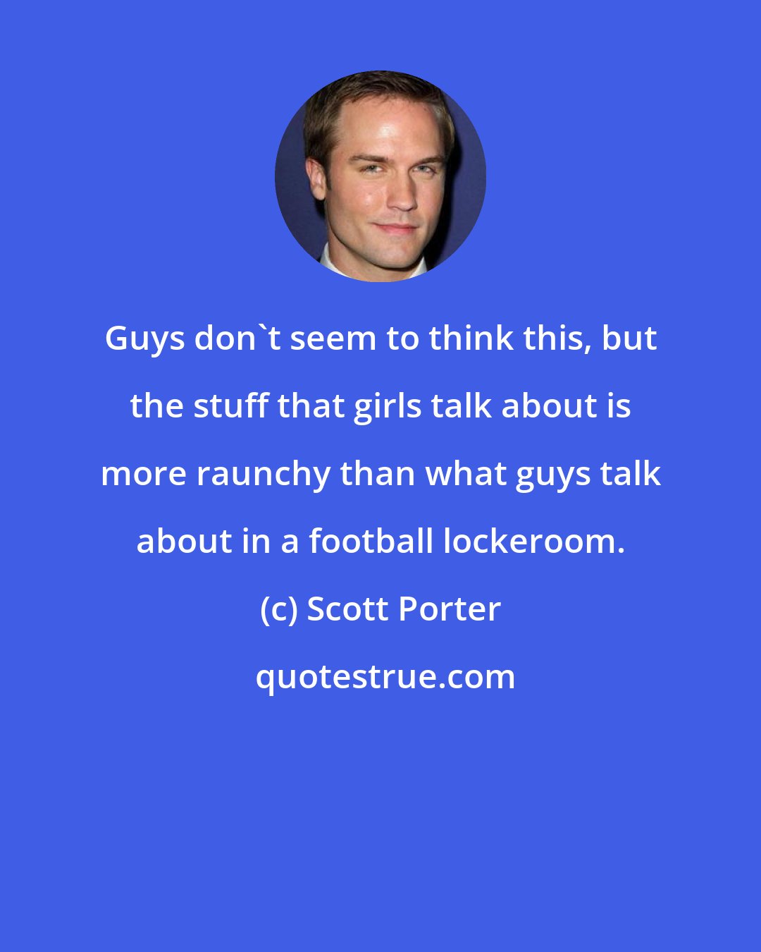 Scott Porter: Guys don't seem to think this, but the stuff that girls talk about is more raunchy than what guys talk about in a football lockeroom.