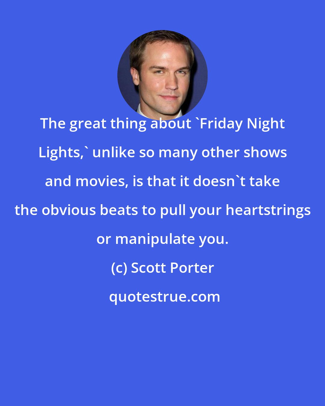 Scott Porter: The great thing about 'Friday Night Lights,' unlike so many other shows and movies, is that it doesn't take the obvious beats to pull your heartstrings or manipulate you.