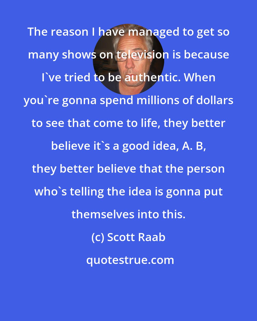 Scott Raab: The reason I have managed to get so many shows on television is because I've tried to be authentic. When you're gonna spend millions of dollars to see that come to life, they better believe it's a good idea, A. B, they better believe that the person who's telling the idea is gonna put themselves into this.