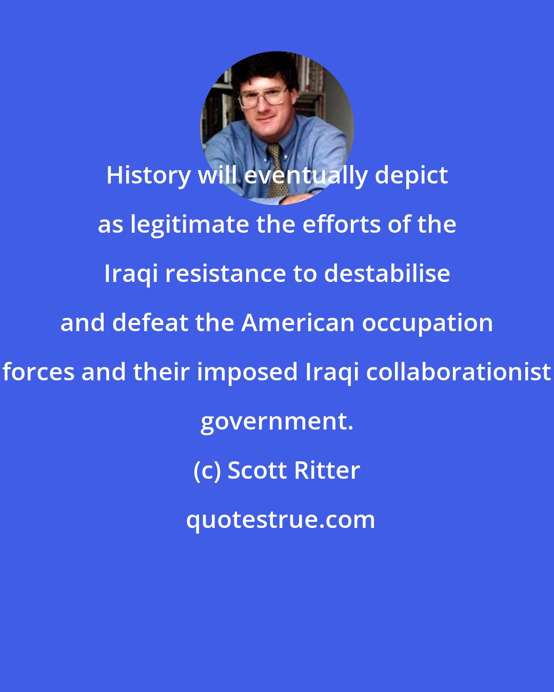 Scott Ritter: History will eventually depict as legitimate the efforts of the Iraqi resistance to destabilise and defeat the American occupation forces and their imposed Iraqi collaborationist government.