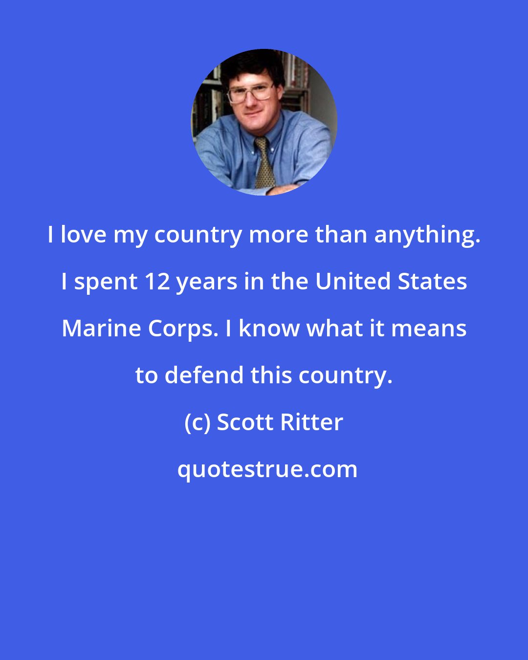 Scott Ritter: I love my country more than anything. I spent 12 years in the United States Marine Corps. I know what it means to defend this country.