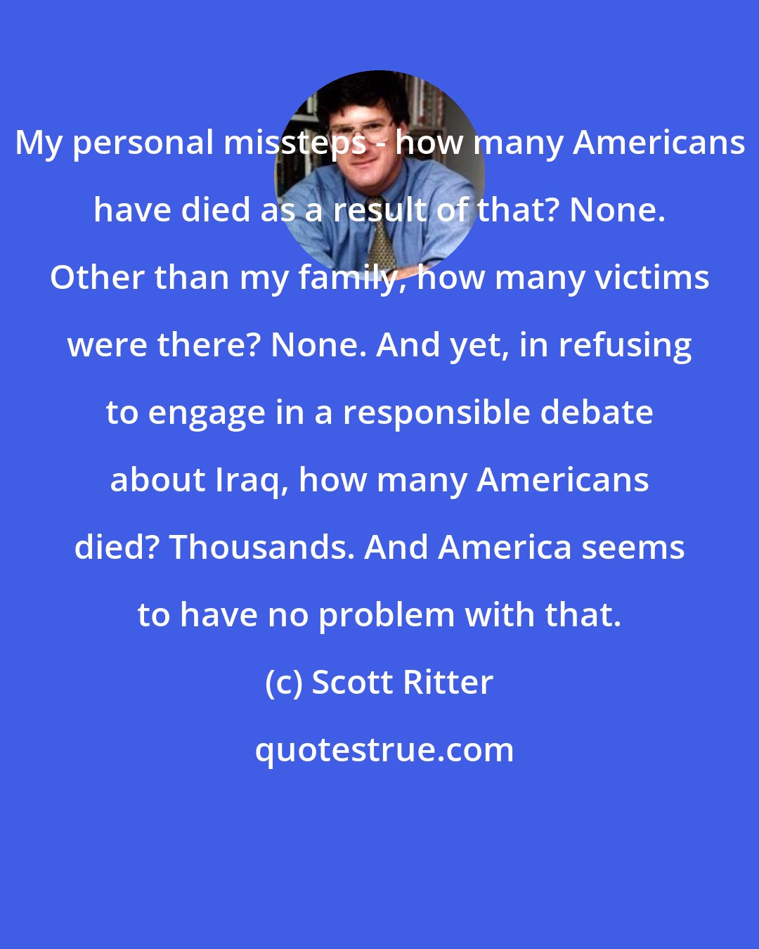 Scott Ritter: My personal missteps - how many Americans have died as a result of that? None. Other than my family, how many victims were there? None. And yet, in refusing to engage in a responsible debate about Iraq, how many Americans died? Thousands. And America seems to have no problem with that.