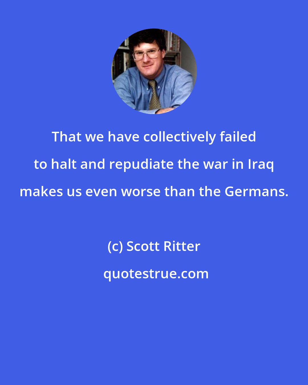 Scott Ritter: That we have collectively failed to halt and repudiate the war in Iraq makes us even worse than the Germans.