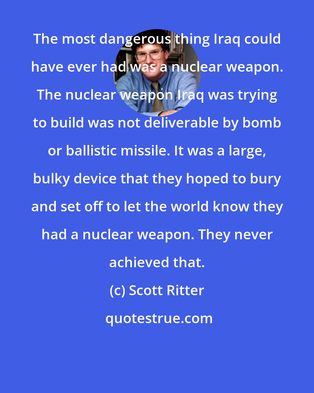 Scott Ritter: The most dangerous thing Iraq could have ever had was a nuclear weapon. The nuclear weapon Iraq was trying to build was not deliverable by bomb or ballistic missile. It was a large, bulky device that they hoped to bury and set off to let the world know they had a nuclear weapon. They never achieved that.