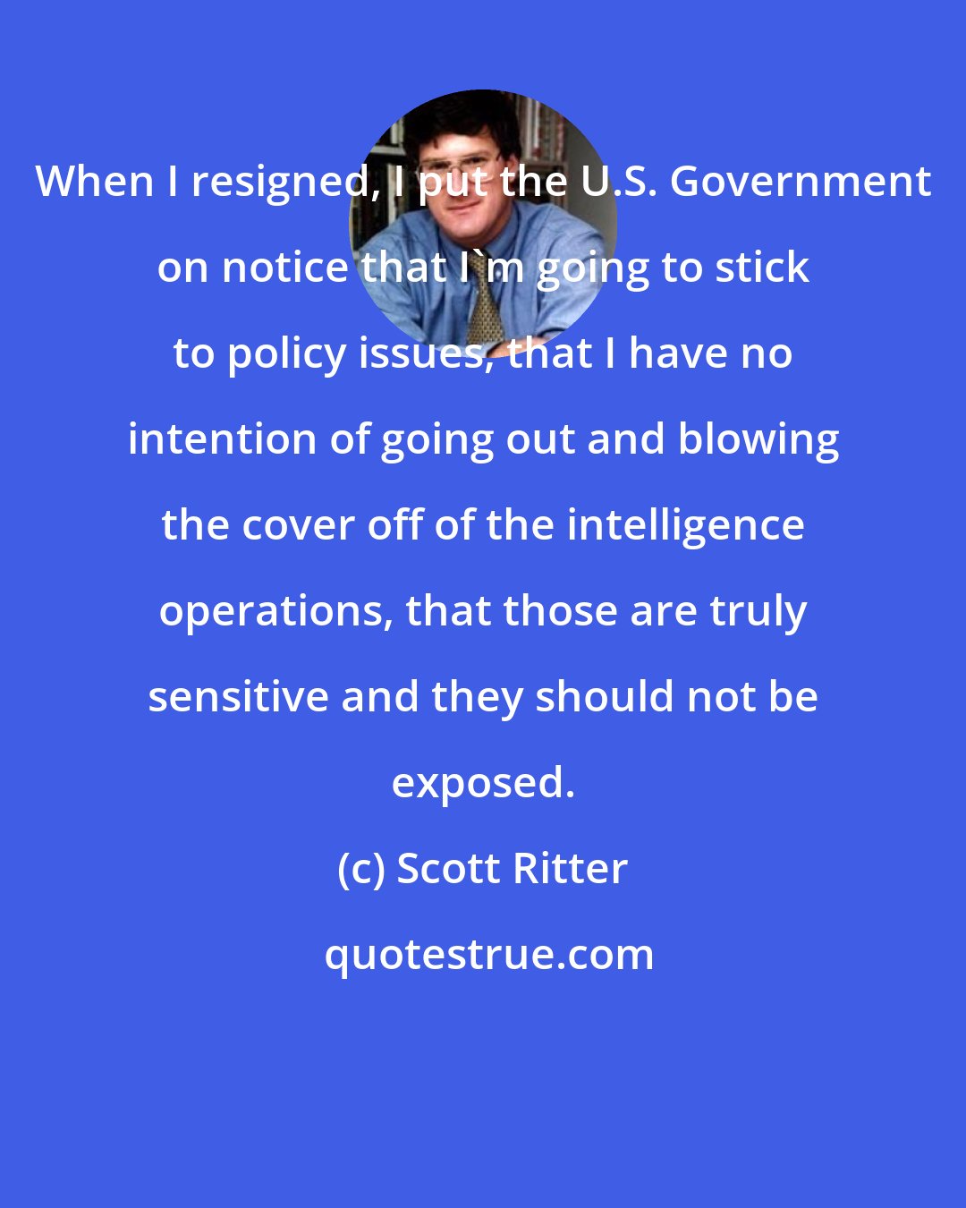 Scott Ritter: When I resigned, I put the U.S. Government on notice that I'm going to stick to policy issues, that I have no intention of going out and blowing the cover off of the intelligence operations, that those are truly sensitive and they should not be exposed.