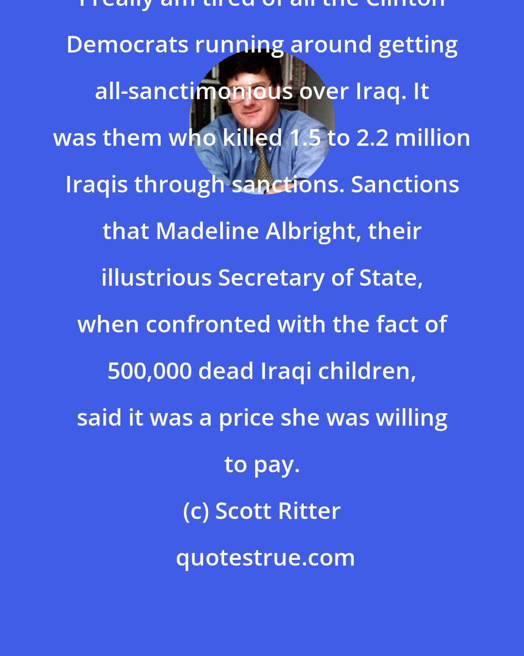 Scott Ritter: I really am tired of all the Clinton Democrats running around getting all-sanctimonious over Iraq. It was them who killed 1.5 to 2.2 million Iraqis through sanctions. Sanctions that Madeline Albright, their illustrious Secretary of State, when confronted with the fact of 500,000 dead Iraqi children, said it was a price she was willing to pay.