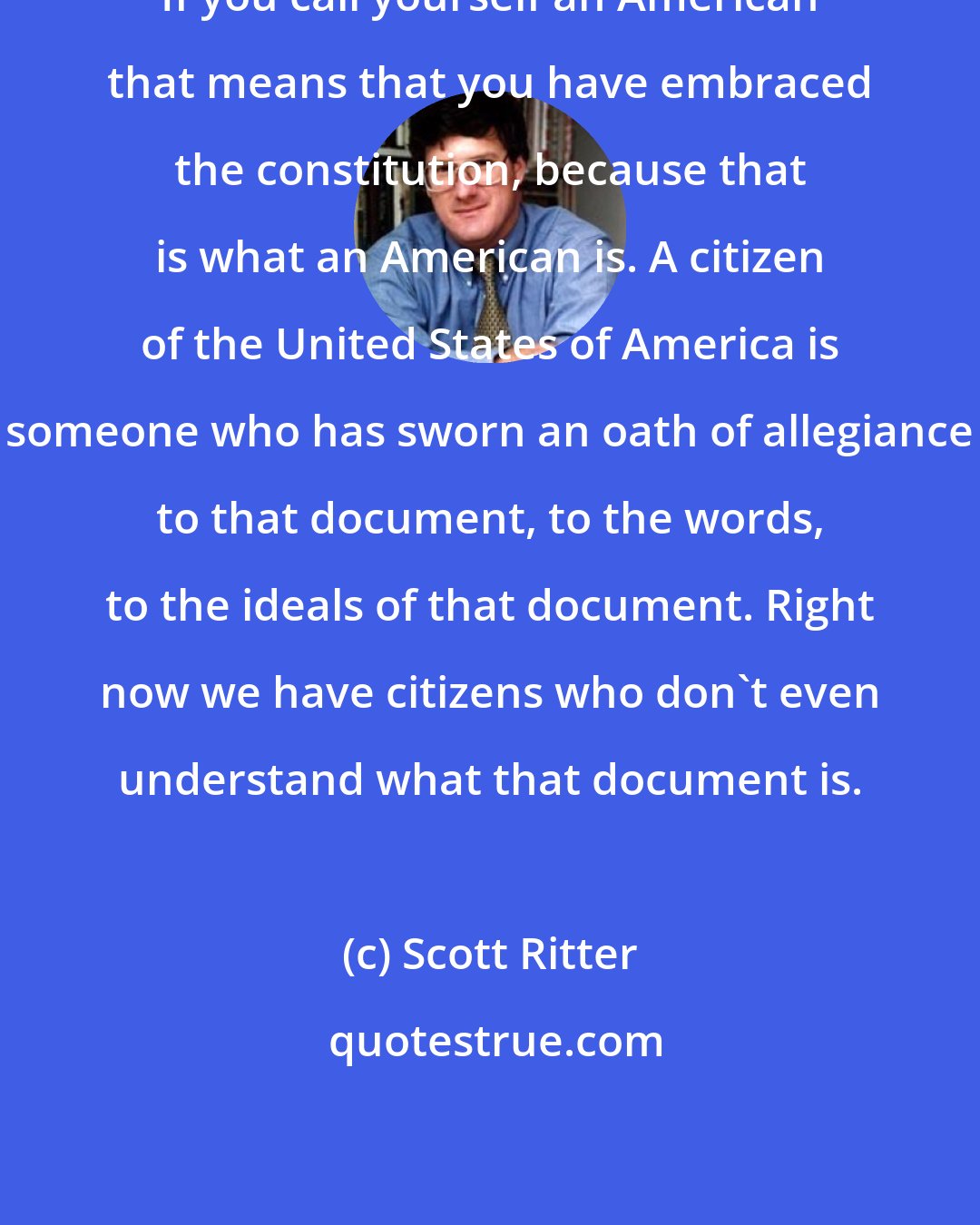 Scott Ritter: If you call yourself an American that means that you have embraced the constitution, because that is what an American is. A citizen of the United States of America is someone who has sworn an oath of allegiance to that document, to the words, to the ideals of that document. Right now we have citizens who don't even understand what that document is.