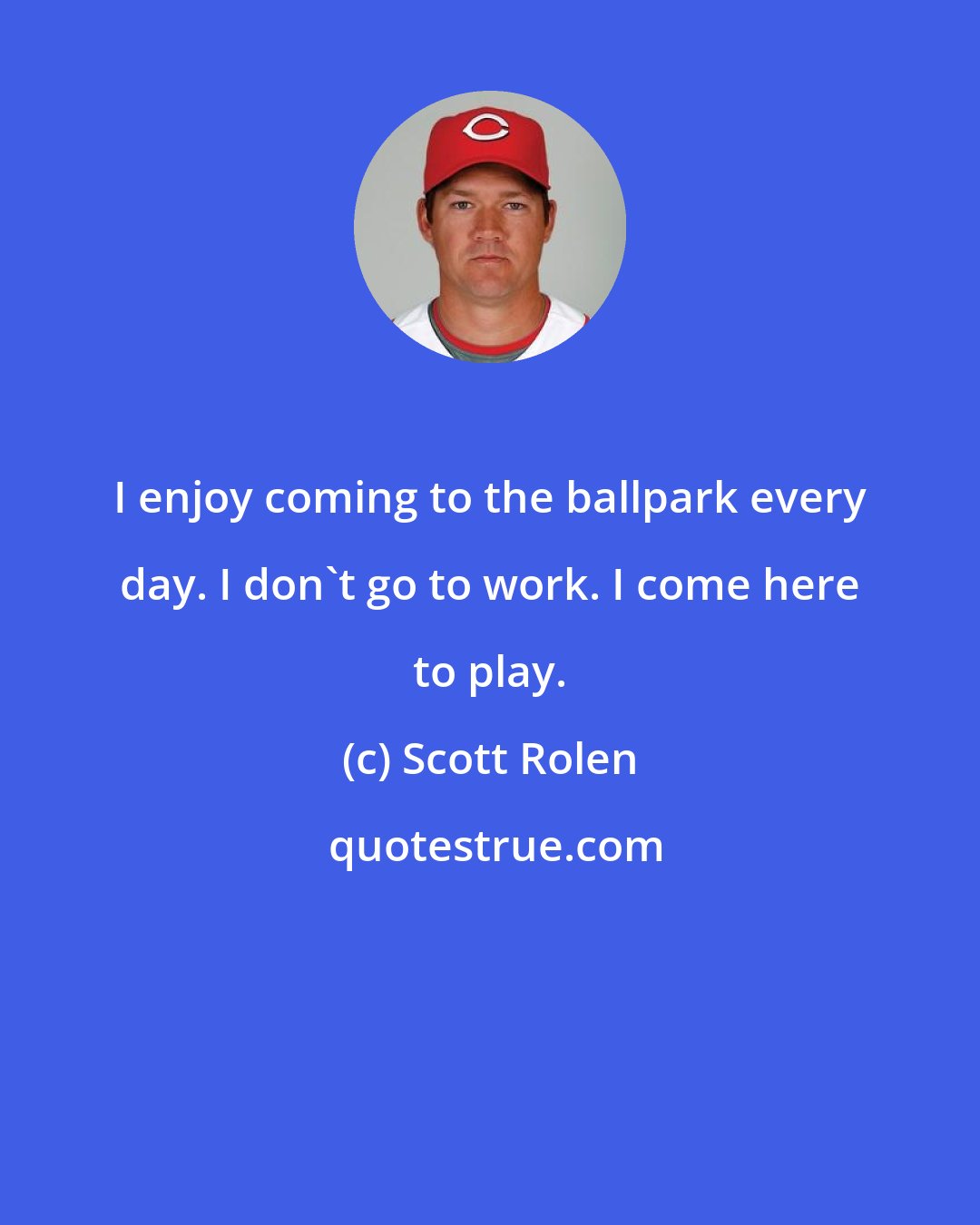 Scott Rolen: I enjoy coming to the ballpark every day. I don't go to work. I come here to play.