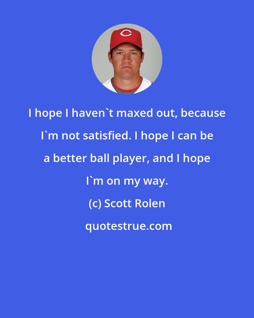 Scott Rolen: I hope I haven't maxed out, because I'm not satisfied. I hope I can be a better ball player, and I hope I'm on my way.