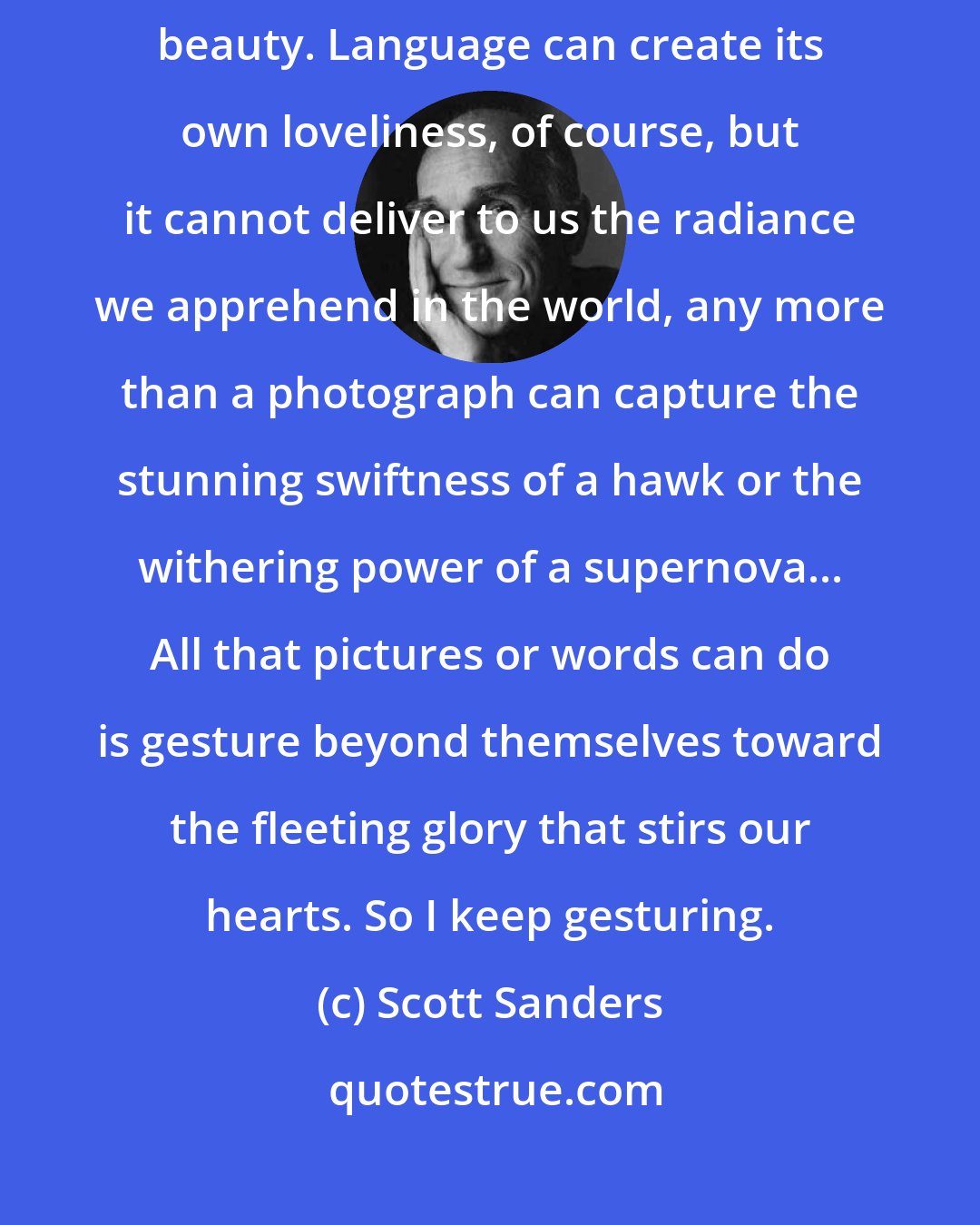 Scott Sanders: I'm never more aware of the limitations of language than when I try to describe beauty. Language can create its own loveliness, of course, but it cannot deliver to us the radiance we apprehend in the world, any more than a photograph can capture the stunning swiftness of a hawk or the withering power of a supernova... All that pictures or words can do is gesture beyond themselves toward the fleeting glory that stirs our hearts. So I keep gesturing.