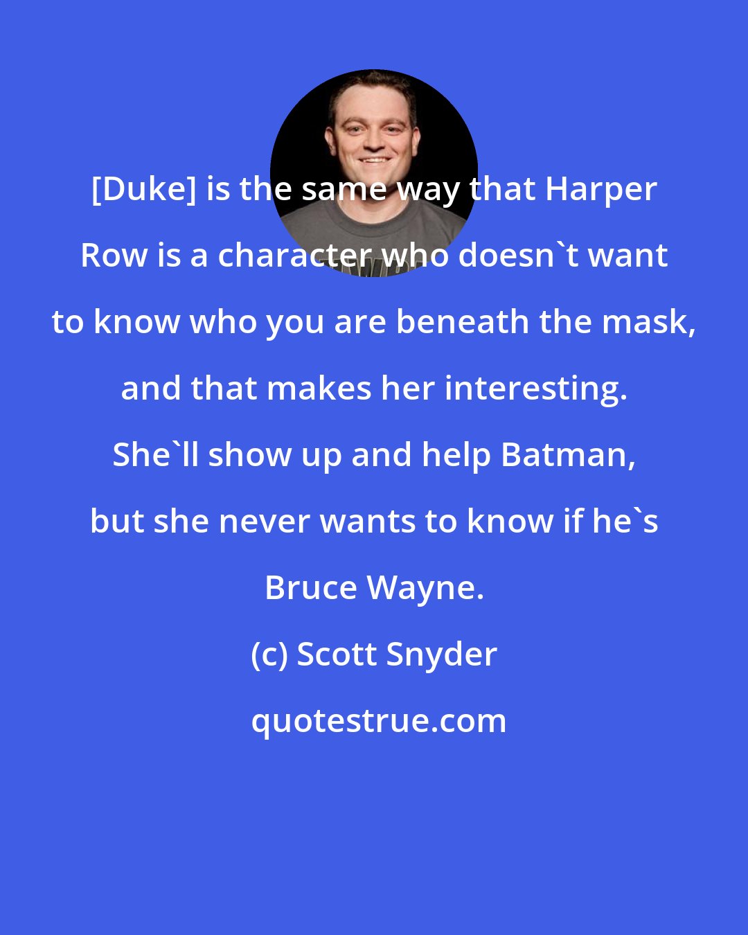 Scott Snyder: [Duke] is the same way that Harper Row is a character who doesn't want to know who you are beneath the mask, and that makes her interesting. She'll show up and help Batman, but she never wants to know if he's Bruce Wayne.