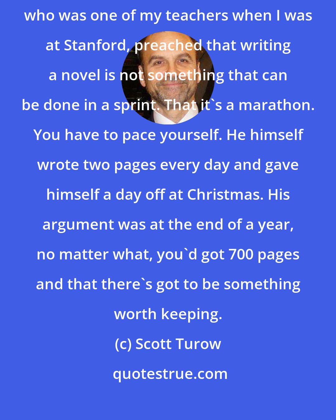 Scott Turow: I really do believe that chance favours a prepared mind. Wallace Stegner, who was one of my teachers when I was at Stanford, preached that writing a novel is not something that can be done in a sprint. That it's a marathon. You have to pace yourself. He himself wrote two pages every day and gave himself a day off at Christmas. His argument was at the end of a year, no matter what, you'd got 700 pages and that there's got to be something worth keeping.