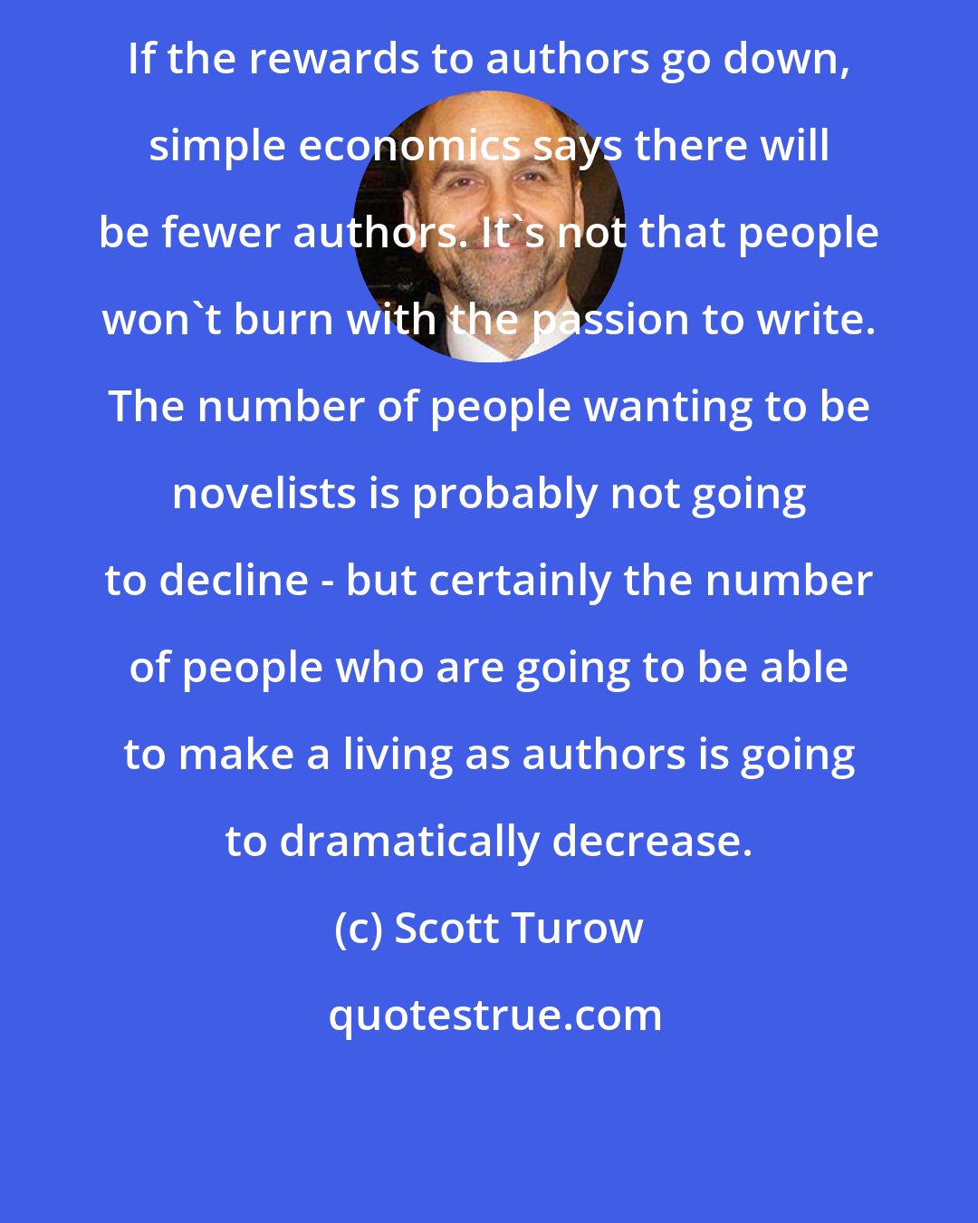 Scott Turow: If the rewards to authors go down, simple economics says there will be fewer authors. It's not that people won't burn with the passion to write. The number of people wanting to be novelists is probably not going to decline - but certainly the number of people who are going to be able to make a living as authors is going to dramatically decrease.