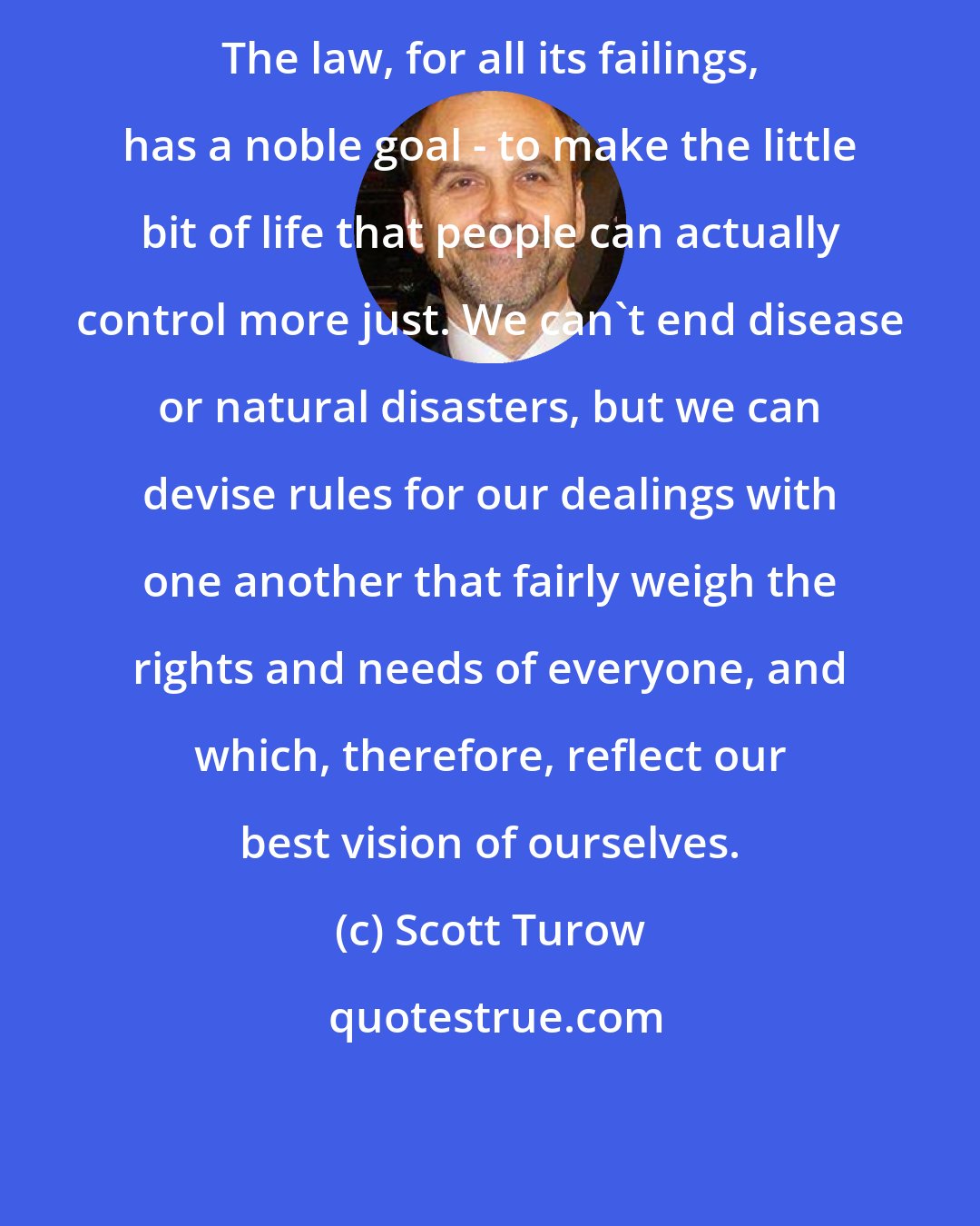 Scott Turow: The law, for all its failings, has a noble goal - to make the little bit of life that people can actually control more just. We can't end disease or natural disasters, but we can devise rules for our dealings with one another that fairly weigh the rights and needs of everyone, and which, therefore, reflect our best vision of ourselves.