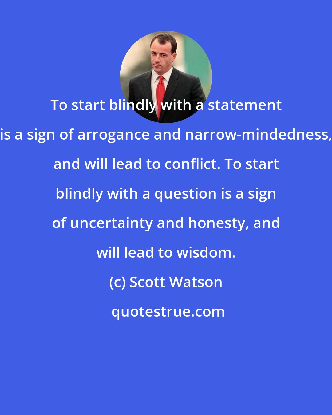 Scott Watson: To start blindly with a statement is a sign of arrogance and narrow-mindedness, and will lead to conflict. To start blindly with a question is a sign of uncertainty and honesty, and will lead to wisdom.