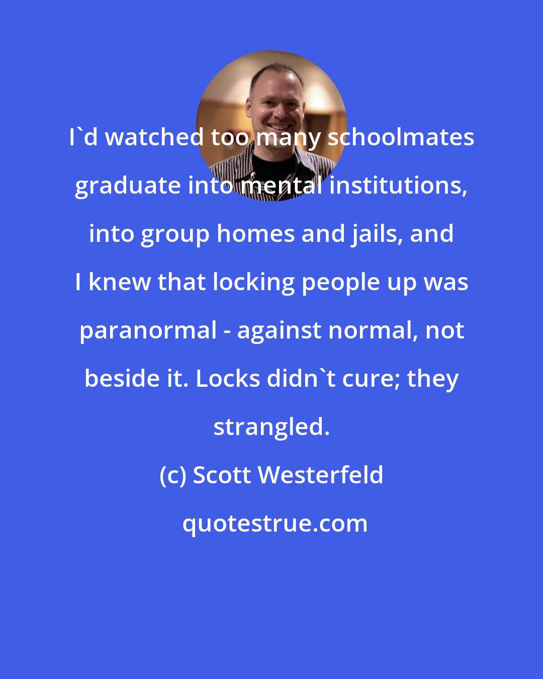 Scott Westerfeld: I'd watched too many schoolmates graduate into mental institutions, into group homes and jails, and I knew that locking people up was paranormal - against normal, not beside it. Locks didn't cure; they strangled.