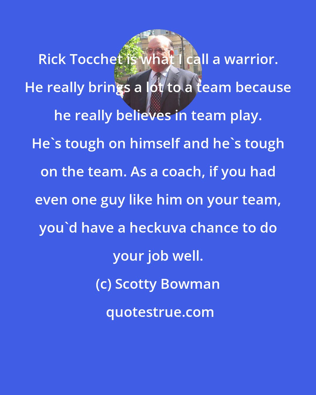 Scotty Bowman: Rick Tocchet is what I call a warrior. He really brings a lot to a team because he really believes in team play. He's tough on himself and he's tough on the team. As a coach, if you had even one guy like him on your team, you'd have a heckuva chance to do your job well.