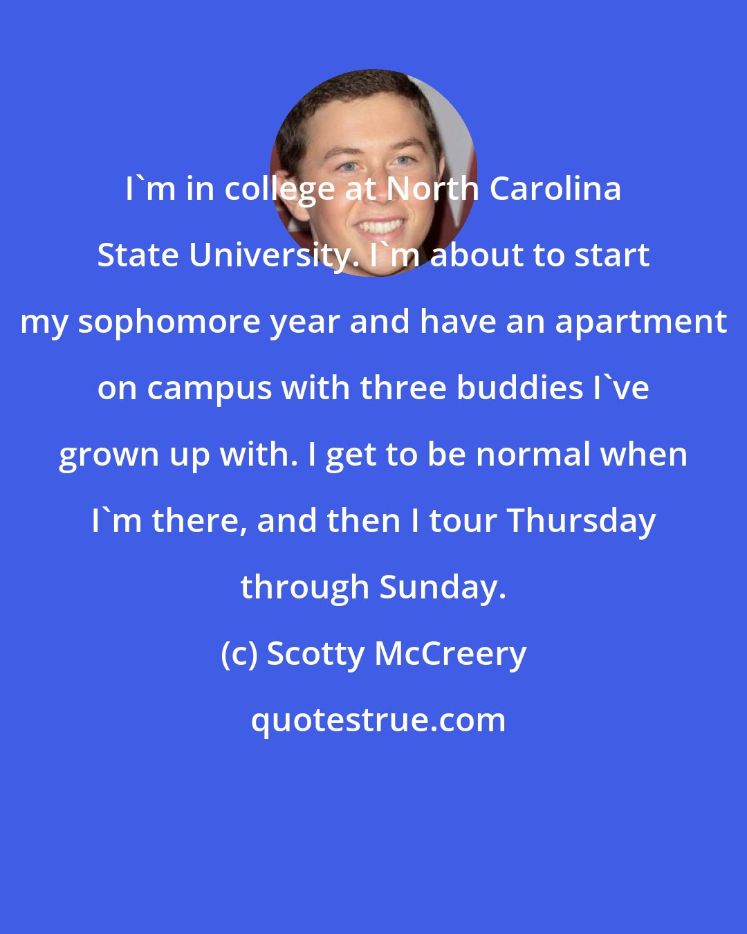 Scotty McCreery: I'm in college at North Carolina State University. I'm about to start my sophomore year and have an apartment on campus with three buddies I've grown up with. I get to be normal when I'm there, and then I tour Thursday through Sunday.