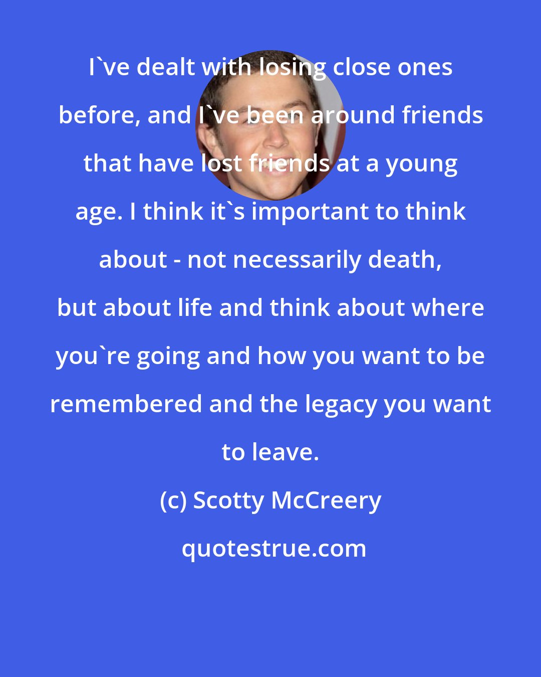 Scotty McCreery: I've dealt with losing close ones before, and I've been around friends that have lost friends at a young age. I think it's important to think about - not necessarily death, but about life and think about where you're going and how you want to be remembered and the legacy you want to leave.