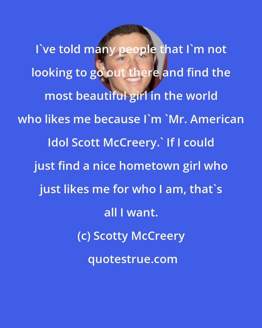 Scotty McCreery: I've told many people that I'm not looking to go out there and find the most beautiful girl in the world who likes me because I'm 'Mr. American Idol Scott McCreery.' If I could just find a nice hometown girl who just likes me for who I am, that's all I want.