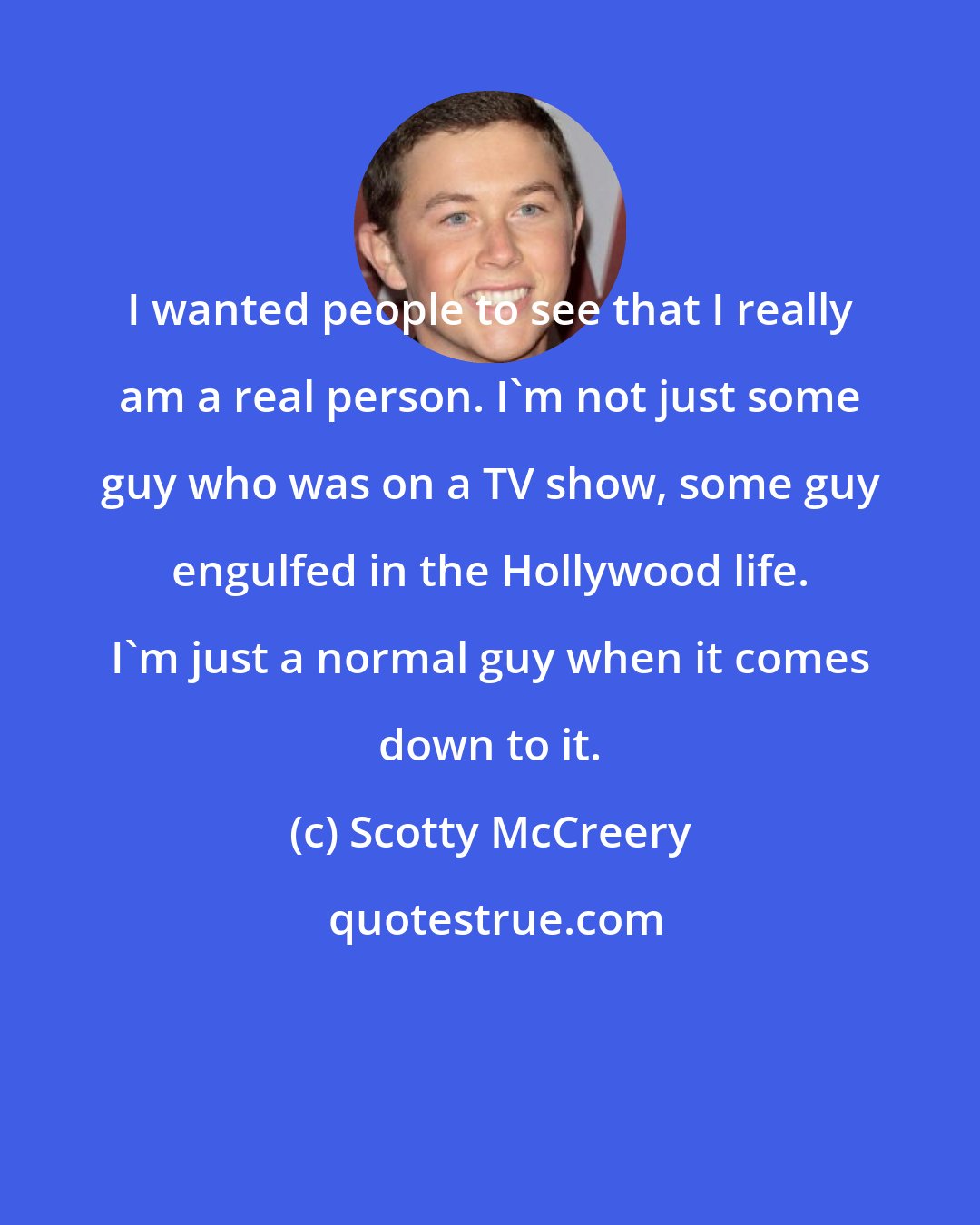 Scotty McCreery: I wanted people to see that I really am a real person. I'm not just some guy who was on a TV show, some guy engulfed in the Hollywood life. I'm just a normal guy when it comes down to it.