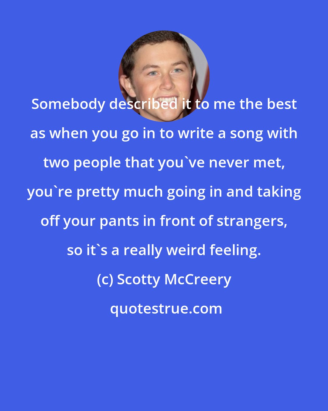 Scotty McCreery: Somebody described it to me the best as when you go in to write a song with two people that you've never met, you're pretty much going in and taking off your pants in front of strangers, so it's a really weird feeling.