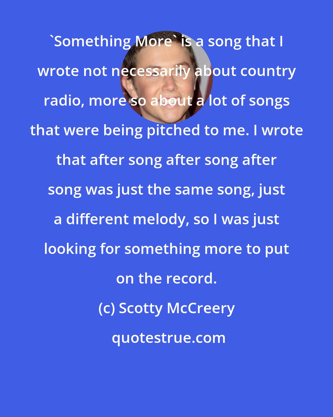 Scotty McCreery: 'Something More' is a song that I wrote not necessarily about country radio, more so about a lot of songs that were being pitched to me. I wrote that after song after song after song was just the same song, just a different melody, so I was just looking for something more to put on the record.