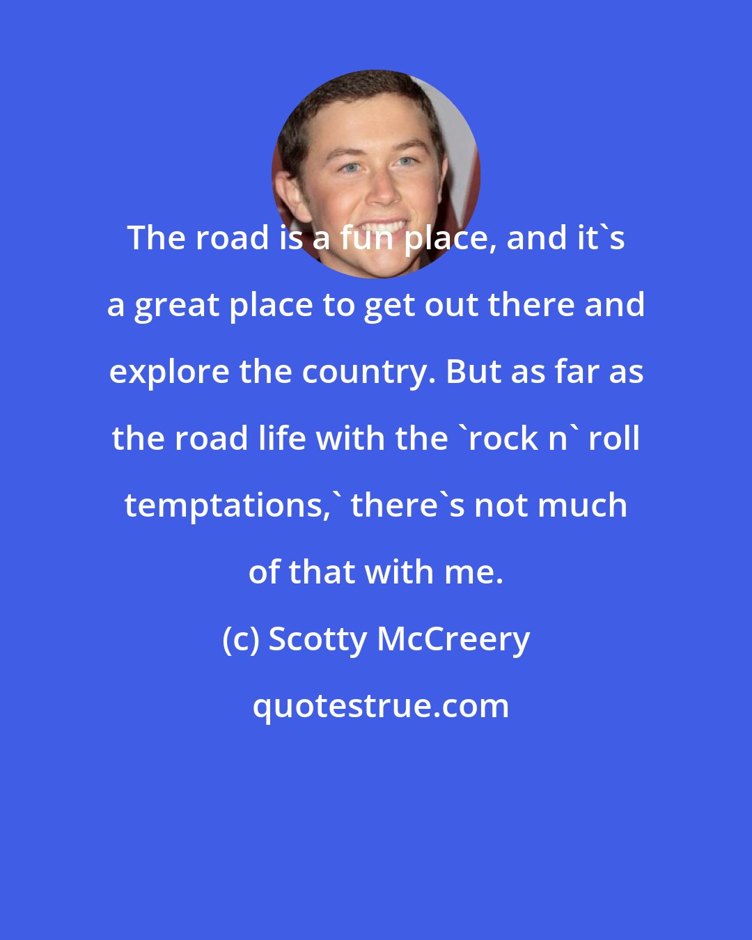 Scotty McCreery: The road is a fun place, and it's a great place to get out there and explore the country. But as far as the road life with the 'rock n' roll temptations,' there's not much of that with me.