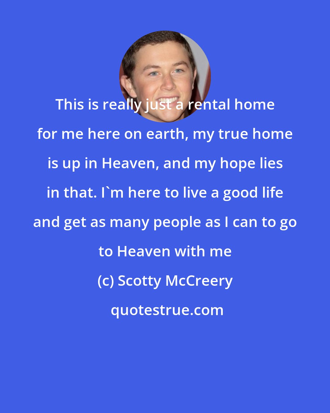 Scotty McCreery: This is really just a rental home for me here on earth, my true home is up in Heaven, and my hope lies in that. I'm here to live a good life and get as many people as I can to go to Heaven with me