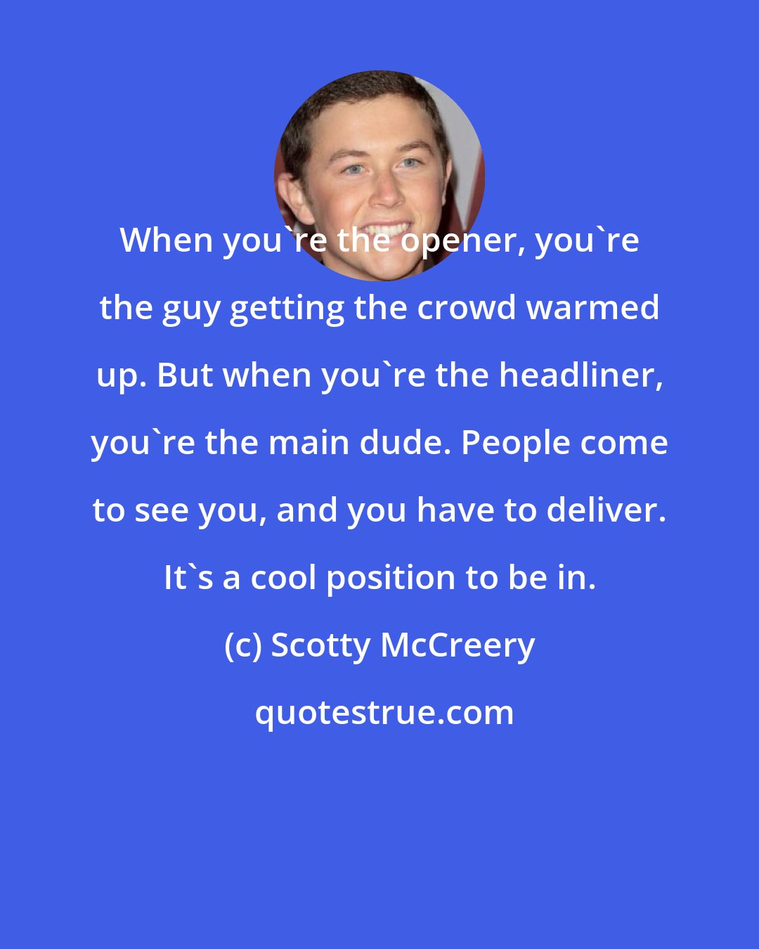 Scotty McCreery: When you're the opener, you're the guy getting the crowd warmed up. But when you're the headliner, you're the main dude. People come to see you, and you have to deliver. It's a cool position to be in.