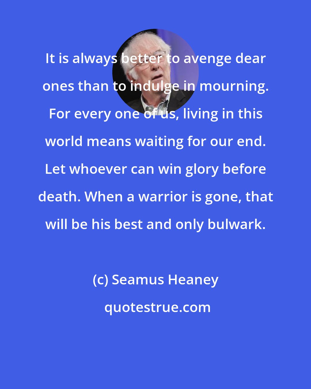 Seamus Heaney: It is always better to avenge dear ones than to indulge in mourning. For every one of us, living in this world means waiting for our end. Let whoever can win glory before death. When a warrior is gone, that will be his best and only bulwark.