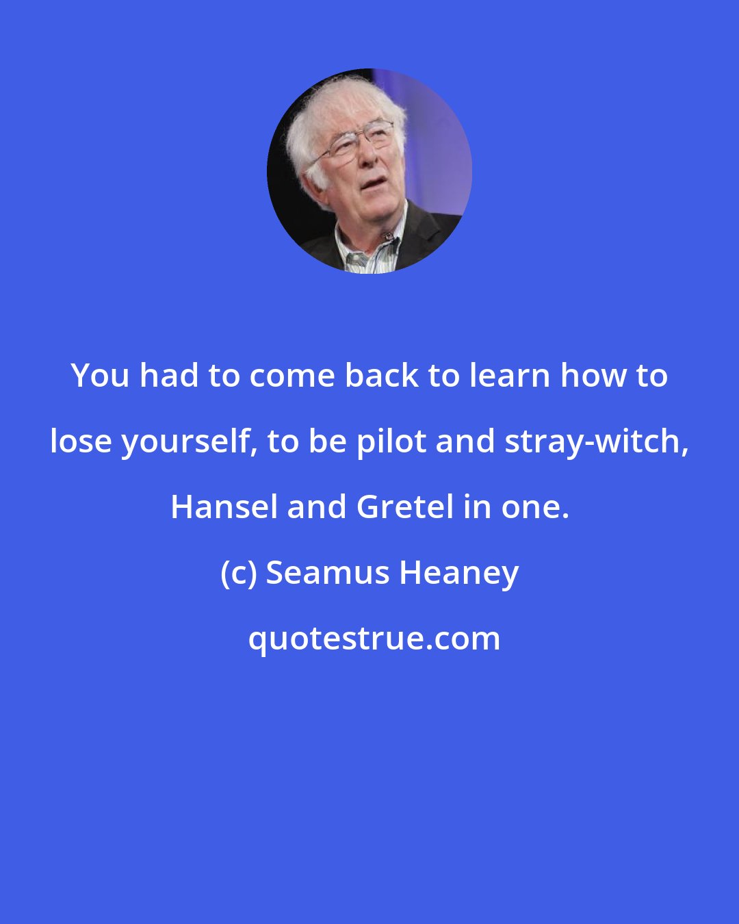 Seamus Heaney: You had to come back to learn how to lose yourself, to be pilot and stray-witch, Hansel and Gretel in one.