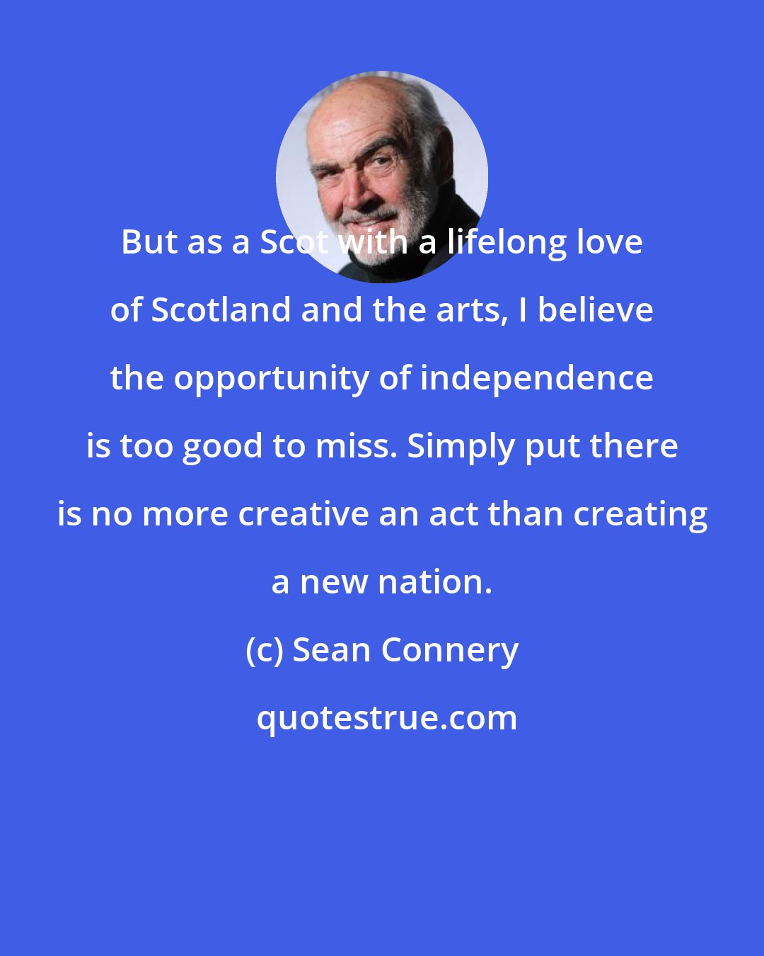 Sean Connery: But as a Scot with a lifelong love of Scotland and the arts, I believe the opportunity of independence is too good to miss. Simply put there is no more creative an act than creating a new nation.