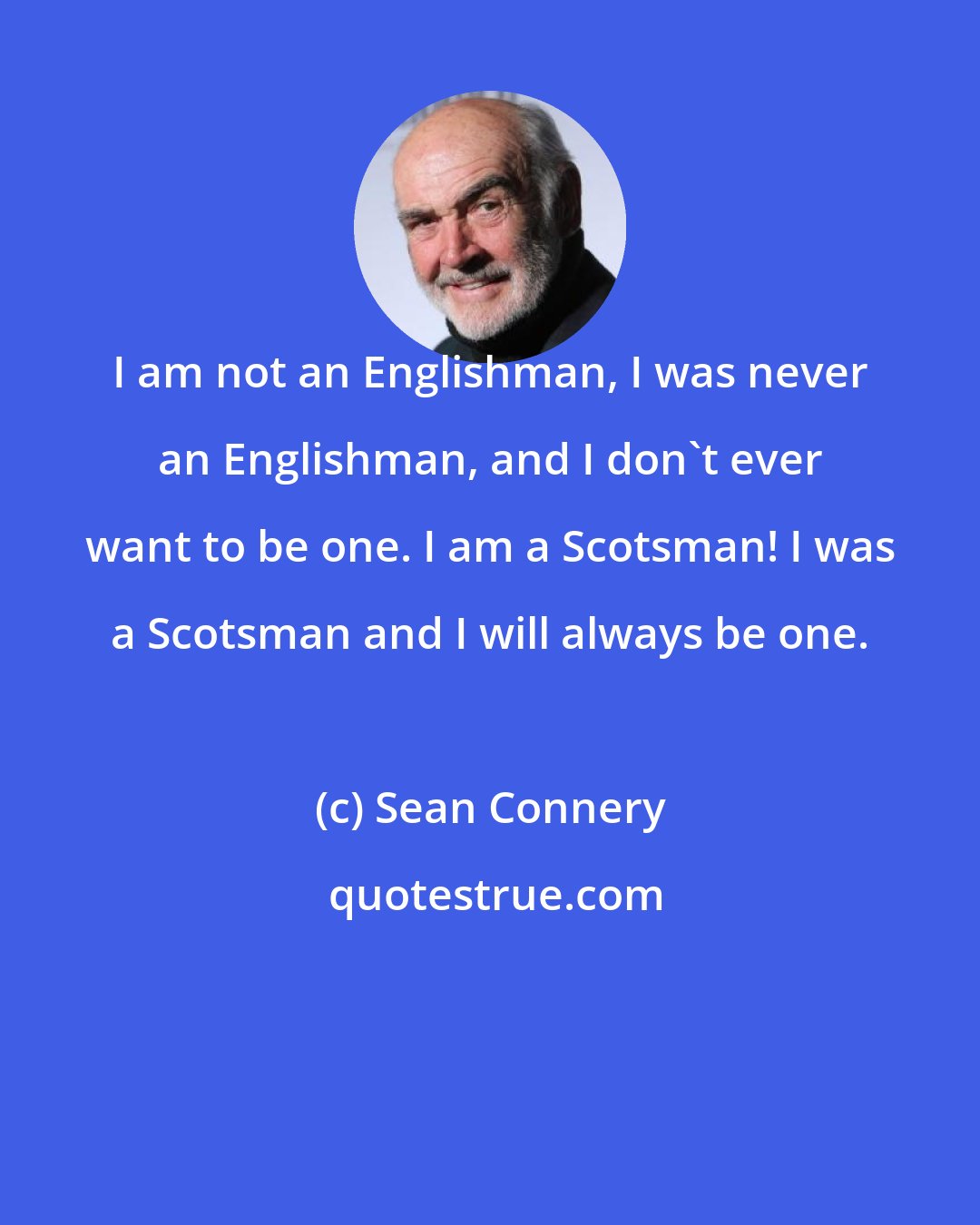 Sean Connery: I am not an Englishman, I was never an Englishman, and I don't ever want to be one. I am a Scotsman! I was a Scotsman and I will always be one.