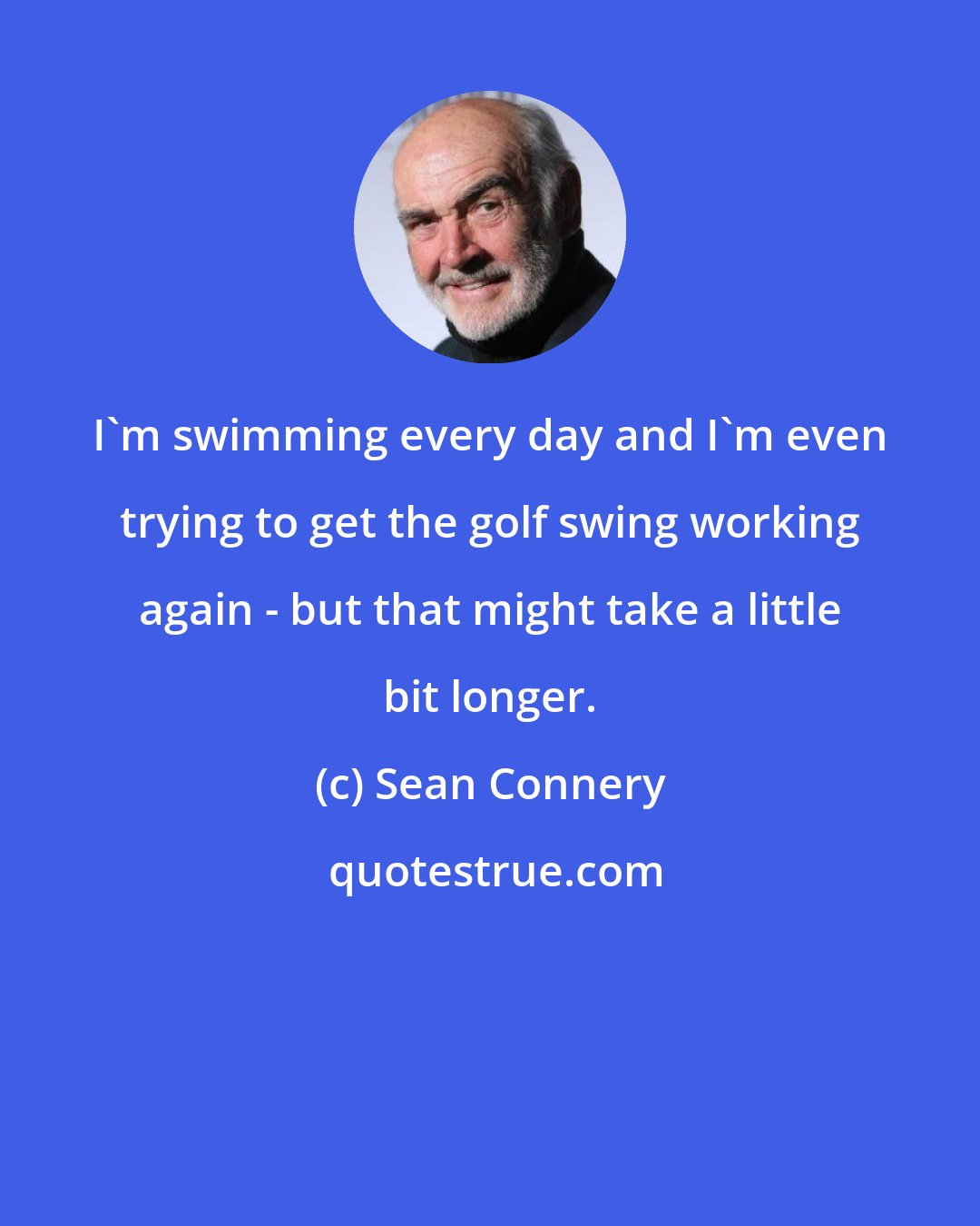 Sean Connery: I'm swimming every day and I'm even trying to get the golf swing working again - but that might take a little bit longer.