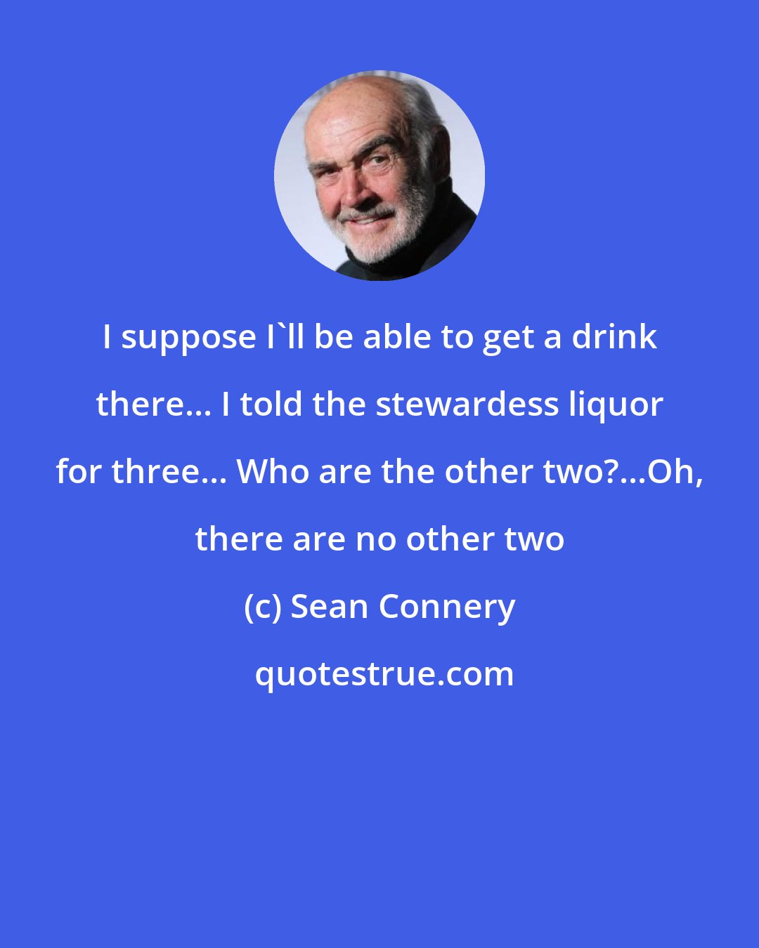 Sean Connery: I suppose I'll be able to get a drink there... I told the stewardess liquor for three... Who are the other two?...Oh, there are no other two