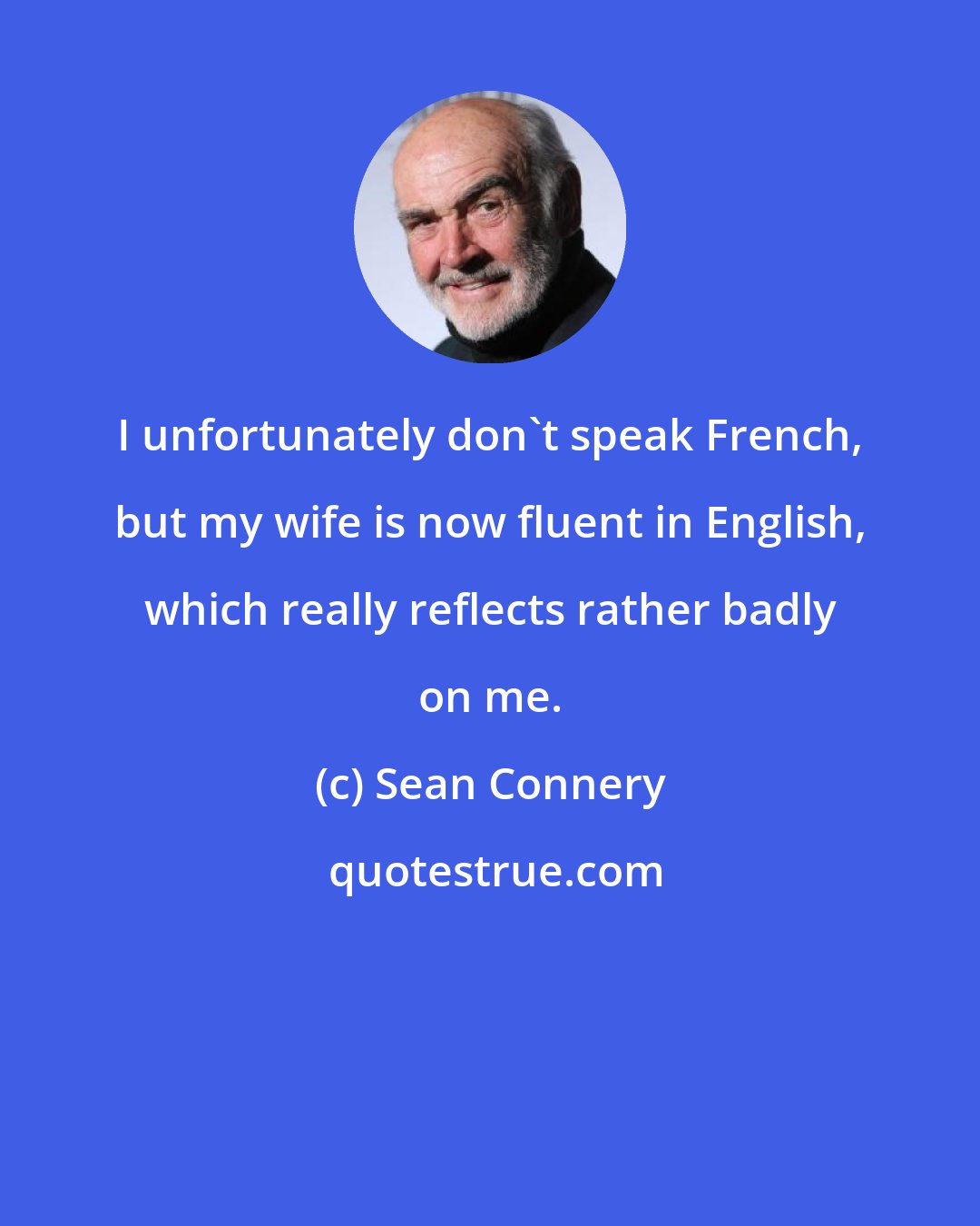 Sean Connery: I unfortunately don't speak French, but my wife is now fluent in English, which really reflects rather badly on me.