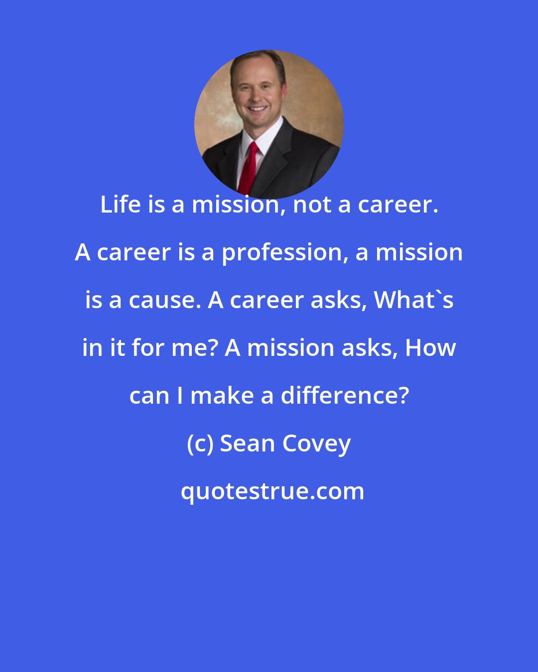 Sean Covey: Life is a mission, not a career. A career is a profession, a mission is a cause. A career asks, What's in it for me? A mission asks, How can I make a difference?