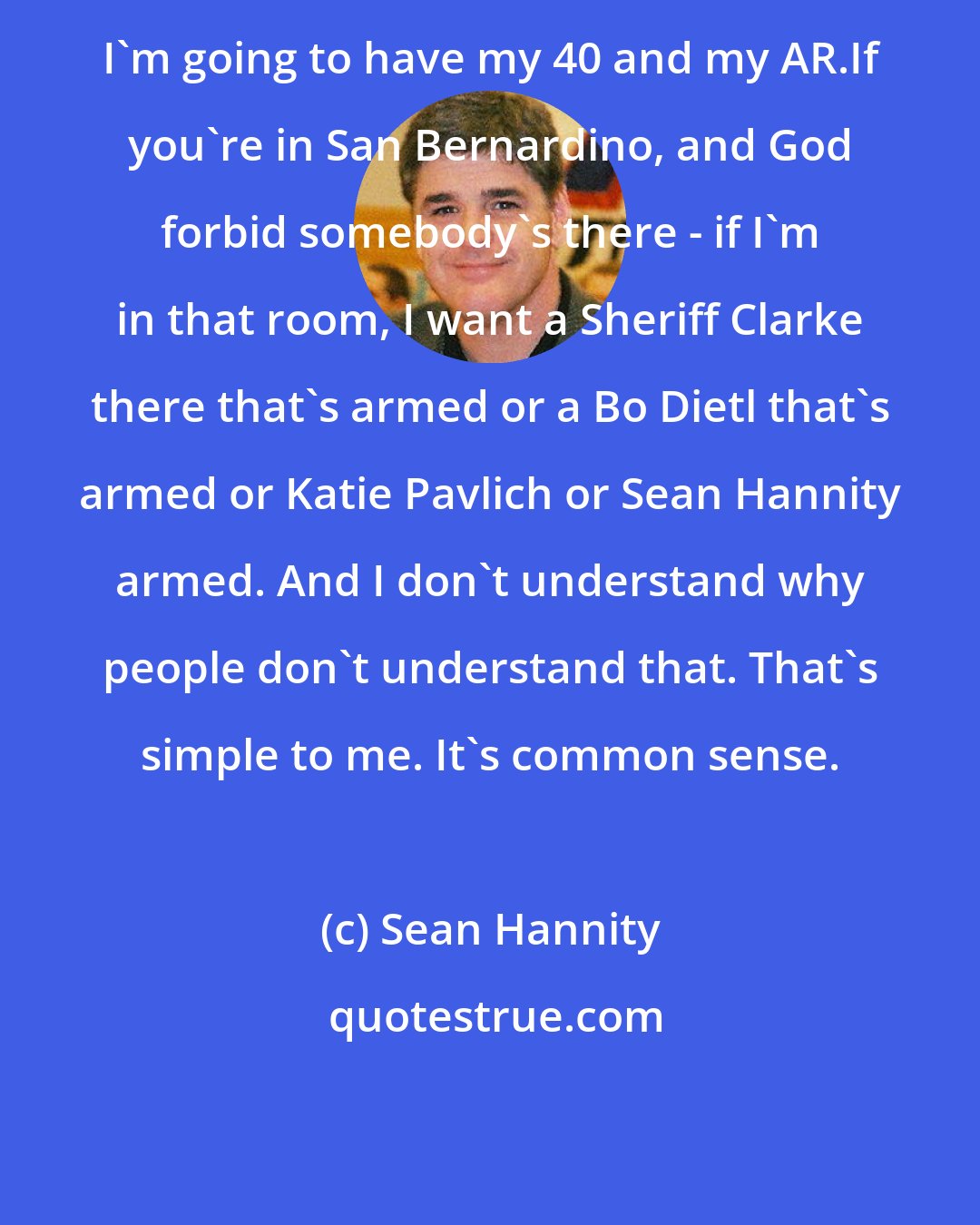 Sean Hannity: I'm going to have my 40 and my AR.If you're in San Bernardino, and God forbid somebody's there - if I'm in that room, I want a Sheriff Clarke there that's armed or a Bo Dietl that's armed or Katie Pavlich or Sean Hannity armed. And I don't understand why people don't understand that. That's simple to me. It's common sense.