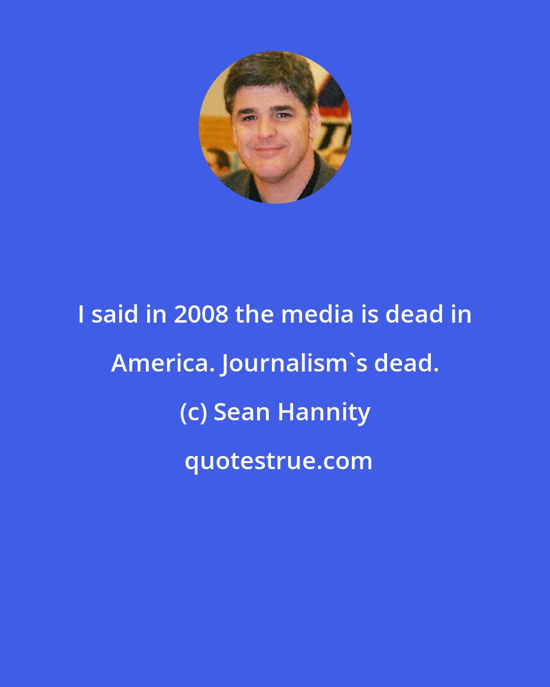 Sean Hannity: I said in 2008 the media is dead in America. Journalism's dead.