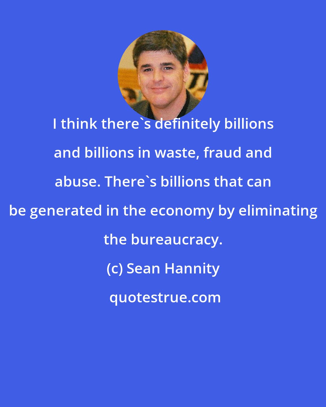 Sean Hannity: I think there's definitely billions and billions in waste, fraud and abuse. There's billions that can be generated in the economy by eliminating the bureaucracy.