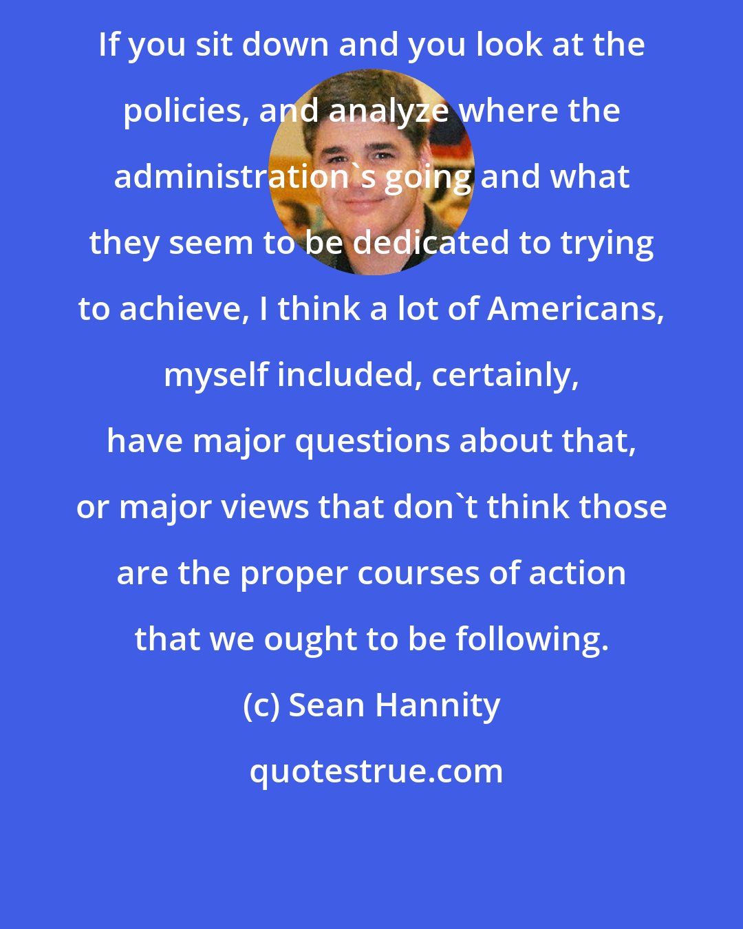 Sean Hannity: If you sit down and you look at the policies, and analyze where the administration's going and what they seem to be dedicated to trying to achieve, I think a lot of Americans, myself included, certainly, have major questions about that, or major views that don't think those are the proper courses of action that we ought to be following.