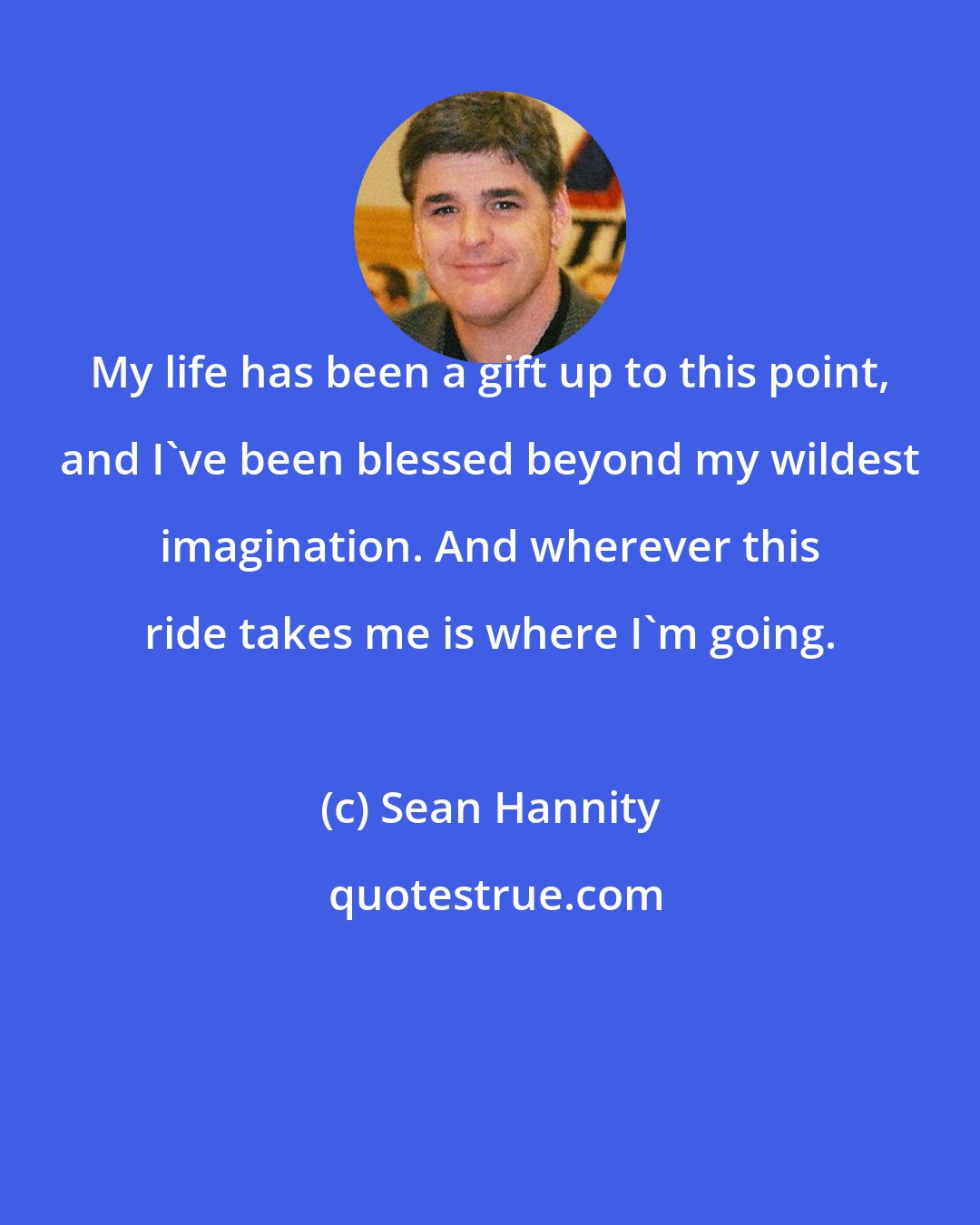 Sean Hannity: My life has been a gift up to this point, and I've been blessed beyond my wildest imagination. And wherever this ride takes me is where I'm going.