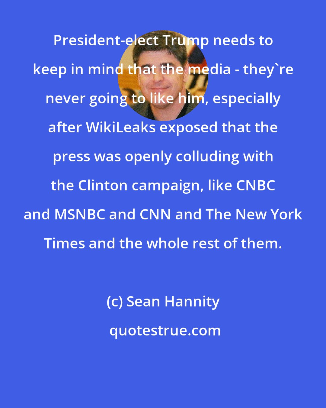 Sean Hannity: President-elect Trump needs to keep in mind that the media - they're never going to like him, especially after WikiLeaks exposed that the press was openly colluding with the Clinton campaign, like CNBC and MSNBC and CNN and The New York Times and the whole rest of them.