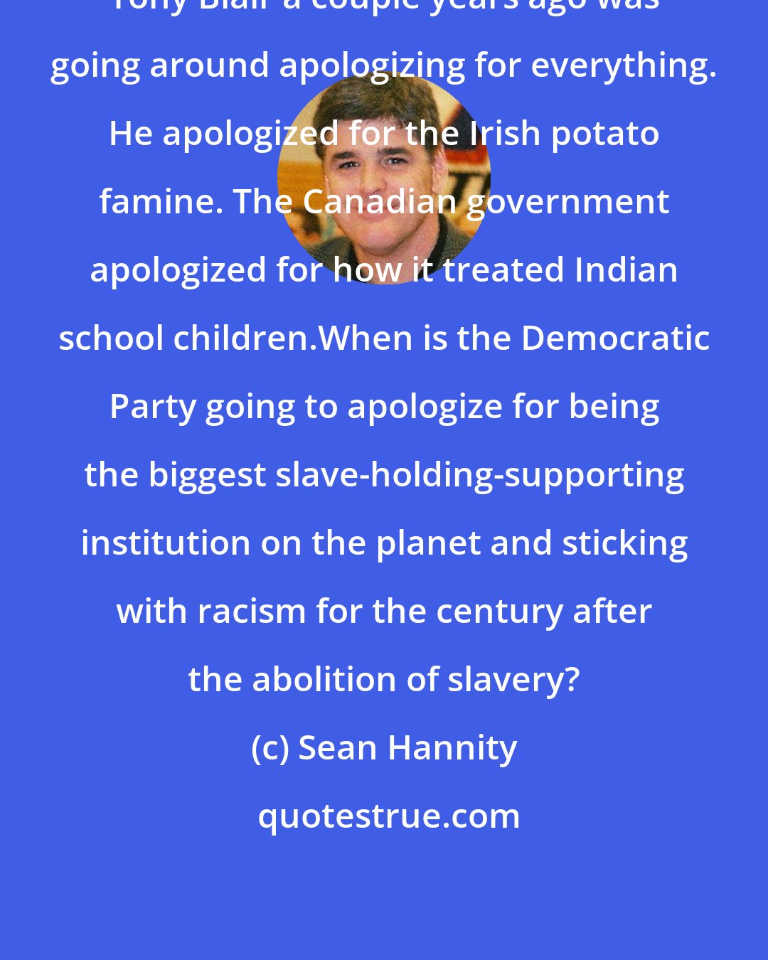 Sean Hannity: Tony Blair a couple years ago was going around apologizing for everything. He apologized for the Irish potato famine. The Canadian government apologized for how it treated Indian school children.When is the Democratic Party going to apologize for being the biggest slave-holding-supporting institution on the planet and sticking with racism for the century after the abolition of slavery?