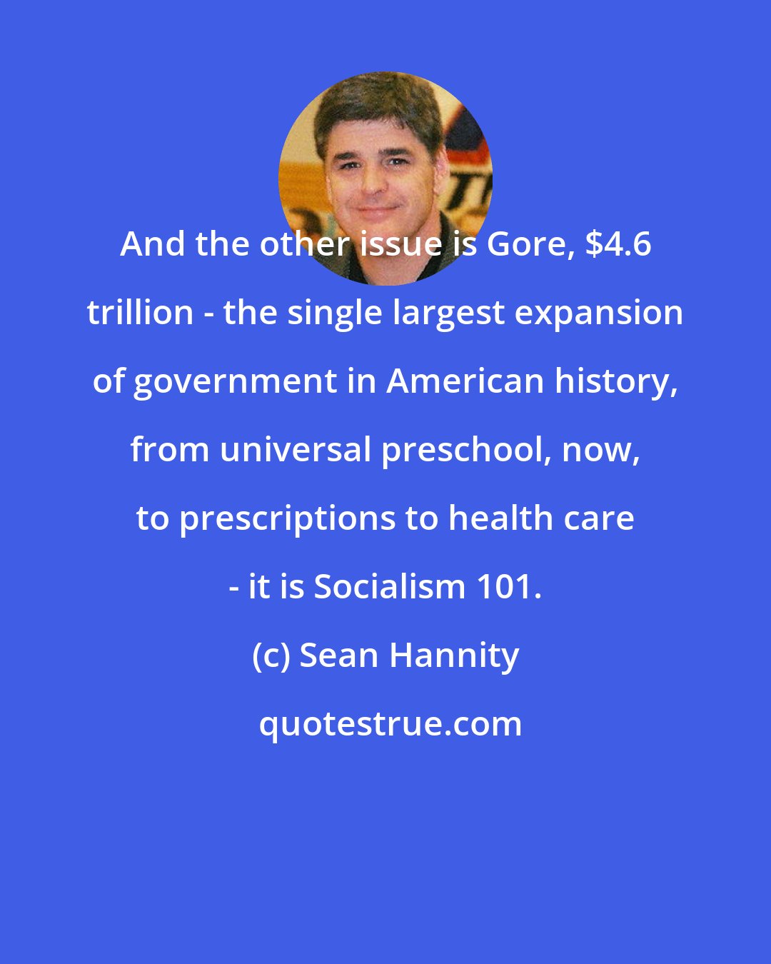 Sean Hannity: And the other issue is Gore, $4.6 trillion - the single largest expansion of government in American history, from universal preschool, now, to prescriptions to health care - it is Socialism 101.