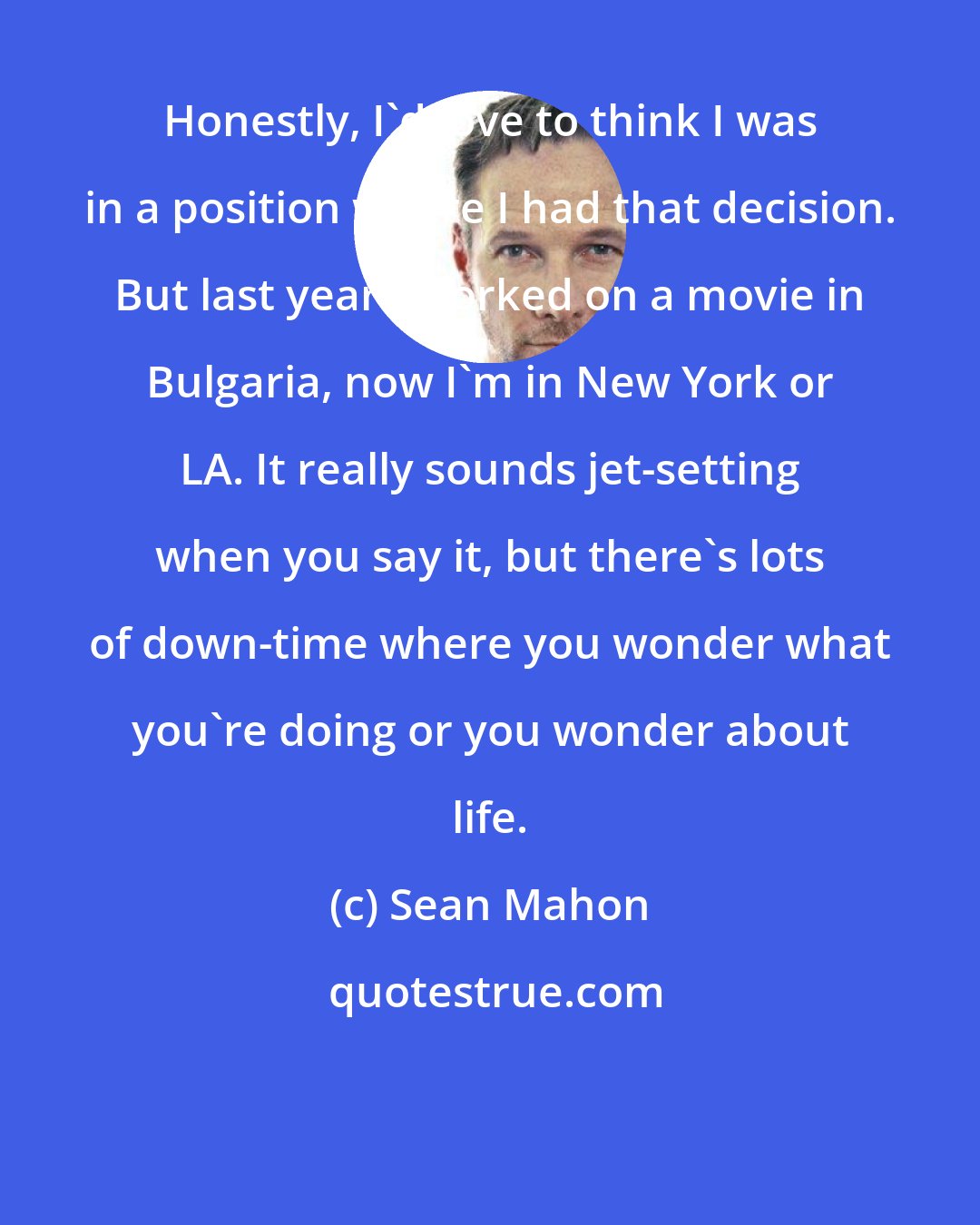 Sean Mahon: Honestly, I'd love to think I was in a position where I had that decision. But last year I worked on a movie in Bulgaria, now I'm in New York or LA. It really sounds jet-setting when you say it, but there's lots of down-time where you wonder what you're doing or you wonder about life.