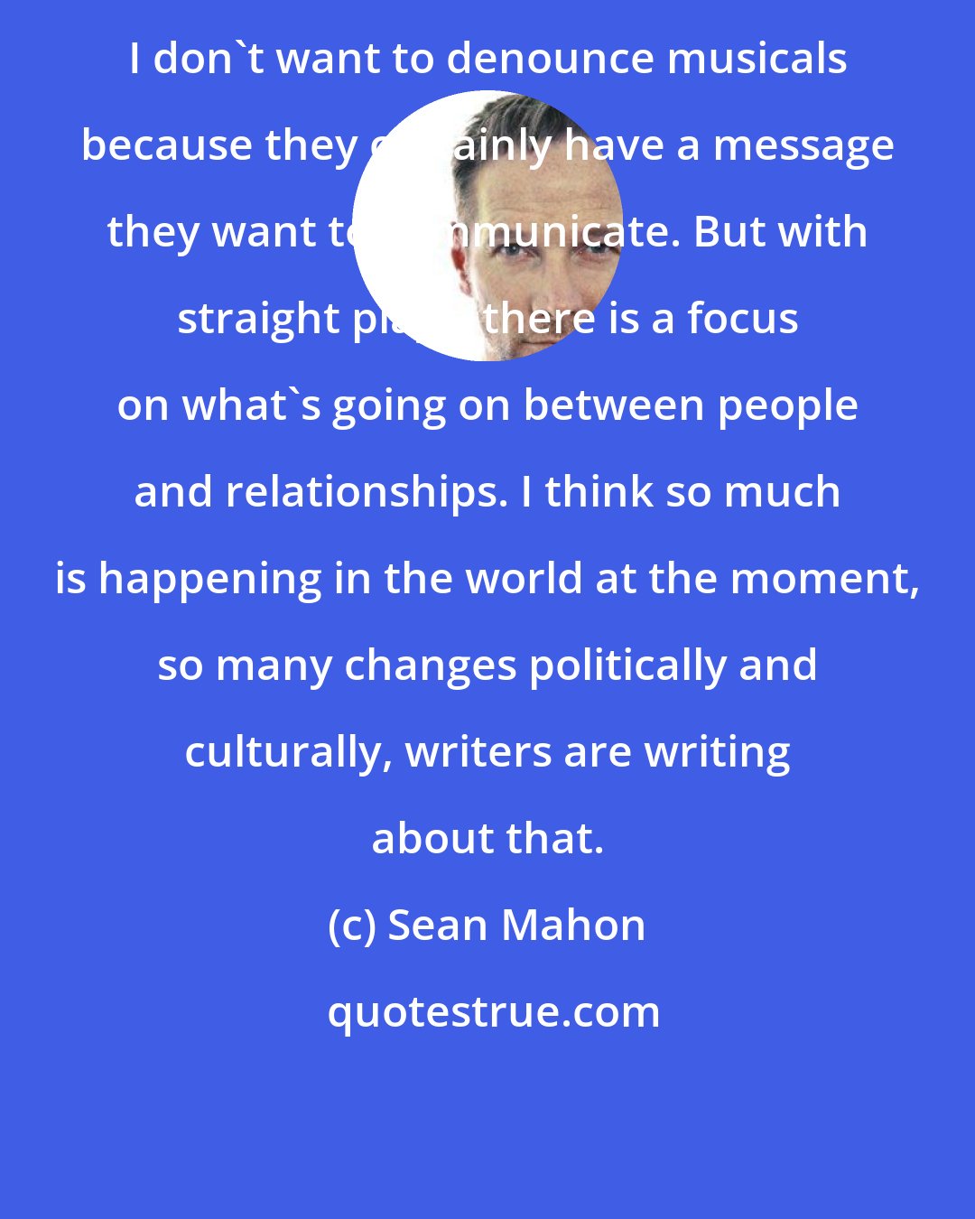 Sean Mahon: I don't want to denounce musicals because they certainly have a message they want to communicate. But with straight plays, there is a focus on what's going on between people and relationships. I think so much is happening in the world at the moment, so many changes politically and culturally, writers are writing about that.