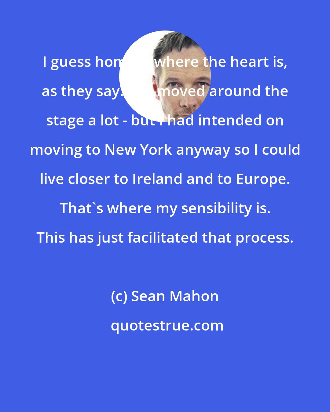 Sean Mahon: I guess home is where the heart is, as they say. I've moved around the stage a lot - but I had intended on moving to New York anyway so I could live closer to Ireland and to Europe. That's where my sensibility is. This has just facilitated that process.