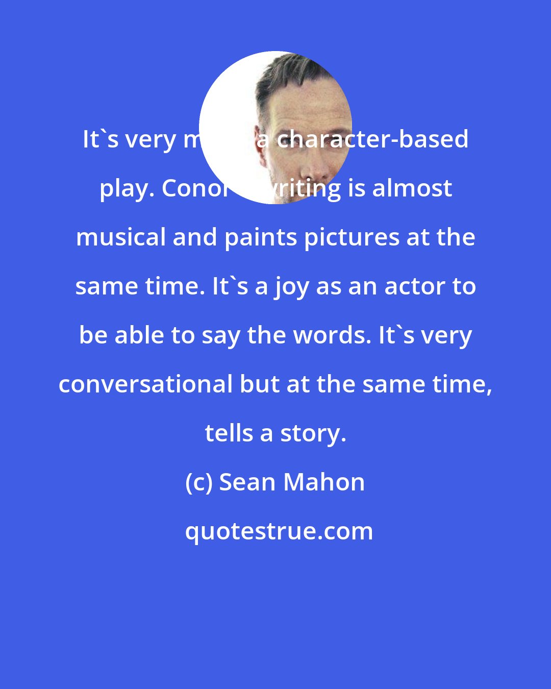 Sean Mahon: It's very much a character-based play. Conor's writing is almost musical and paints pictures at the same time. It's a joy as an actor to be able to say the words. It's very conversational but at the same time, tells a story.